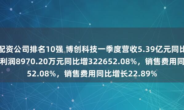配资公司排名10强 博创科技一季度营收5.39亿元同比增72.13%，净利润8970.20万元同比增322652.08%，销售费用同比增长22.89%