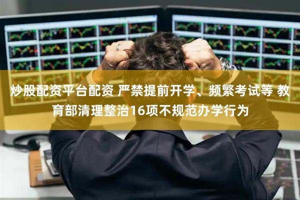炒股配资平台配资 严禁提前开学、频繁考试等 教育部清理整治16项不规范办学行为
