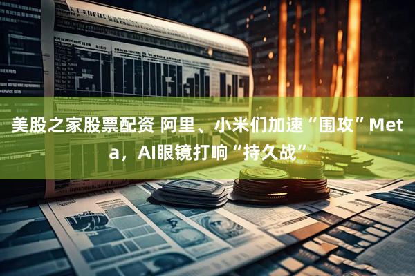 美股之家股票配资 阿里、小米们加速“围攻”Meta，AI眼镜打响“持久战”