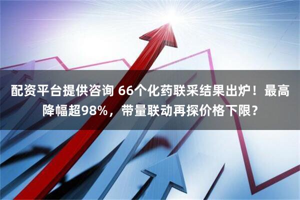 配资平台提供咨询 66个化药联采结果出炉！最高降幅超98%，带量联动再探价格下限？