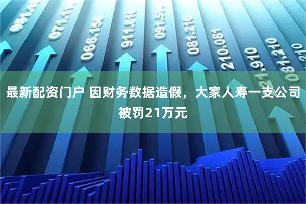 最新配资门户 因财务数据造假，大家人寿一支公司被罚21万元