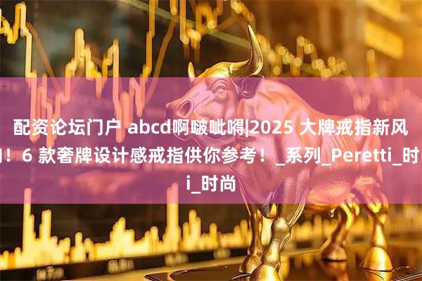 配资论坛门户 abcd啊啵呲嘚|2025 大牌戒指新风向！6 款奢牌设计感戒指供你参考！_系列_Peretti_时尚
