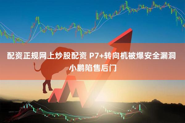 配资正规网上炒股配资 P7+转向机被爆安全漏洞 小鹏陷售后门