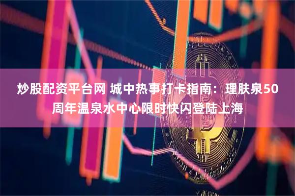 炒股配资平台网 城中热事打卡指南：理肤泉50周年温泉水中心限时快闪登陆上海