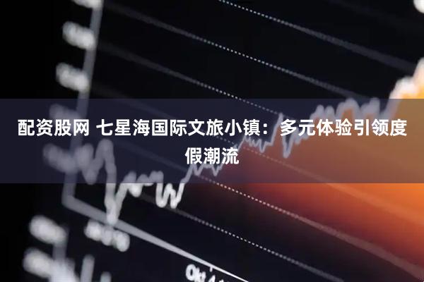 配资股网 七星海国际文旅小镇：多元体验引领度假潮流