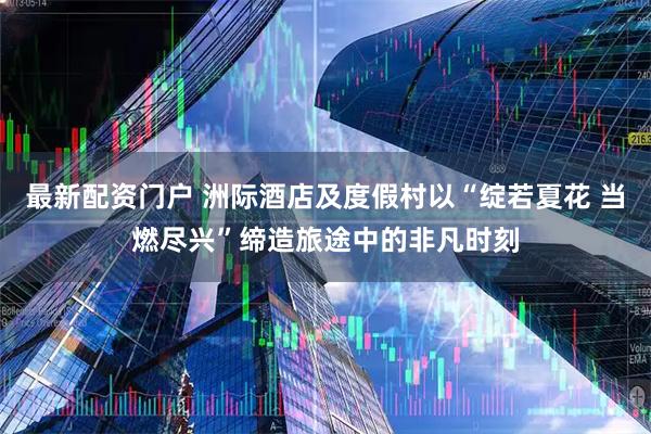最新配资门户 洲际酒店及度假村以“绽若夏花 当燃尽兴”缔造旅途中的非凡时刻