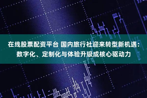 在线股票配资平台 国内旅行社迎来转型新机遇：数字化、定制化与体验升级成核心驱动力