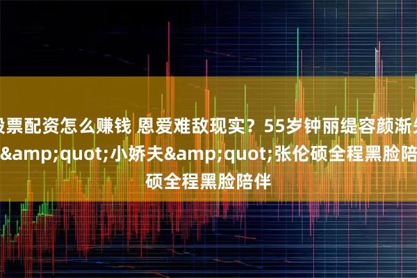 股票配资怎么赚钱 恩爱难敌现实？55岁钟丽缇容颜渐失，&quot;小娇夫&quot;张伦硕全程黑脸陪伴
