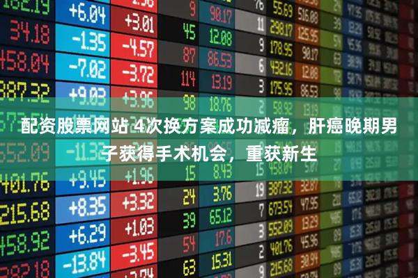 配资股票网站 4次换方案成功减瘤，肝癌晚期男子获得手术机会，重获新生