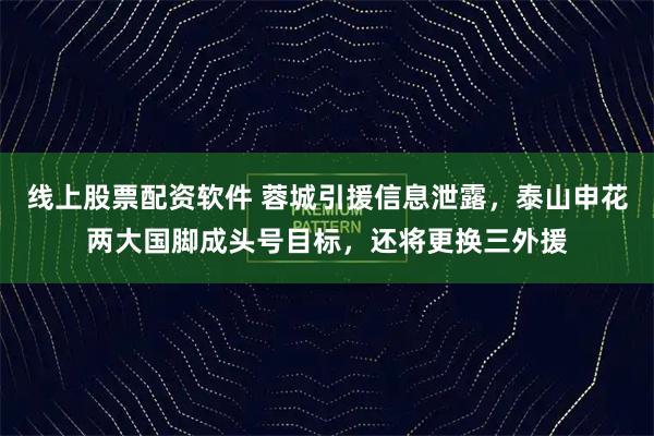 线上股票配资软件 蓉城引援信息泄露，泰山申花两大国脚成头号目标，还将更换三外援